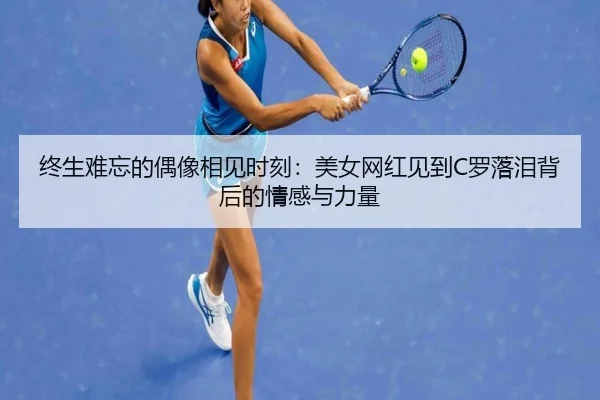 终生难忘的偶像相见时刻：美女网红见到C罗落泪背后的情感与力量